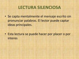 LECTURA SILENCIOSA
• Se capta mentalmente el mensaje escrito sin
pronunciar palabras. El lector puede captar
ideas principales.
• Esta lectura se puede hacer por placer o por
interes
 