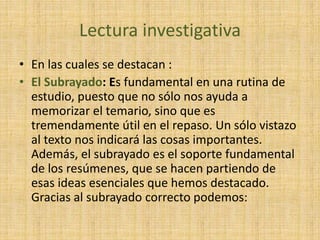 Lectura investigativa
• En las cuales se destacan :
• El Subrayado: Es fundamental en una rutina de
estudio, puesto que no sólo nos ayuda a
memorizar el temario, sino que es
tremendamente útil en el repaso. Un sólo vistazo
al texto nos indicará las cosas importantes.
Además, el subrayado es el soporte fundamental
de los resúmenes, que se hacen partiendo de
esas ideas esenciales que hemos destacado.
Gracias al subrayado correcto podemos:
 