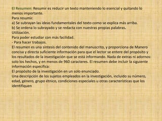 El Resumen: Resumir es reducir un texto manteniendo lo esencial y quitando lo
menos importante.
Para resumir.
a) Se subrayan las ideas fundamentales del texto como se explica más arriba.
b) Se ordena lo subrayado y se redacta con nuestras propias palabras.
Utilización.
Para poder estudiar con más facilidad.
- Para hacer trabajos.
El resumen es una síntesis del contenido del manuscrito, y proporciona de Manero
concisa y directa suficiente información para que el lector se entere del propósito y
los resultados de la investigación que se está informando. Nada de extras ni adornos:
solo los hechos, y en menos de 960 caracteres. El resumen debe incluir la siguiente
información específica:
El propósito de la investigación en un solo enunciado.
Una descripción de los sujetos empleados en la investigación, incluido su número,
edad, género, grupo étnico, condiciones especiales u otras características que los
identifiquen
 