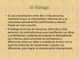 El diálogo
• Es una conversación entre dos o más personas,
mediante la que se intercambian información y se
comunican pensamientos sentimientos y deseos.
Puede ser oral o escrito.
• El diálogo es el arte de concertar, entre dos o más
personas, las contradicciones que manifiestan sus ideas
y sentimientos, cuidando de respetar la diversidad de
sus criterios, para concordar las semejanzas y
diferencias entre sus ideas o estados de ánimo, con la
explícita intención de comprender y ajustar sus
diferencias, para lograr la comunicación interpersonal.
 
