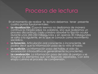 En el momento de realizar la lectura debemos tener presente
cuatro puntos fundamentales:
 La visualización. Cuando leemos no deslizamos de manera
continua la mirada sobre las palabras, sino que realizamos un
proceso discontinuo: cada palabra absorbe la fijación ocular
durante unos 200-250 milisegundos y en apenas 30 milisegundos
se salta a la siguiente, en lo que se conoce como movimiento
sacádico.
 La fonación. Articulación oral consciente o inconsciente, se
podría decir que la información pasa de la vista al habla.
 La audición. La información pasa del habla al oído (la
sonorización introauditiva es generalmente inconsciente).
 La cerebración. La información pasa del oído al cerebro y se
integran los elementos que van llegando separados. Con esta
etapa culmina el proceso de comprensión.
 