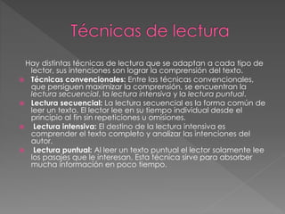 Hay distintas técnicas de lectura que se adaptan a cada tipo de
lector, sus intenciones son lograr la comprensión del texto.
 Técnicas convencionales: Entre las técnicas convencionales,
que persiguen maximizar la comprensión, se encuentran la
lectura secuencial, la lectura intensiva y la lectura puntual.
 Lectura secuencial: La lectura secuencial es la forma común de
leer un texto. El lector lee en su tiempo individual desde el
principio al fin sin repeticiones u omisiones.
 Lectura intensiva: El destino de la lectura intensiva es
comprender el texto completo y analizar las intenciones del
autor.
 Lectura puntual: Al leer un texto puntual el lector solamente lee
los pasajes que le interesan. Esta técnica sirve para absorber
mucha información en poco tiempo.
 