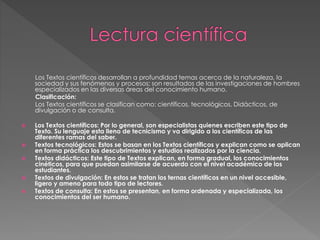 Los Textos científicos desarrollan a profundidad temas acerca de la naturaleza, la
sociedad y sus fenómenos y procesos; son resultados de las investigaciones de hombres
especializados en las diversas áreas del conocimiento humano.
Clasificación:
Los Textos científicos se clasifican como: científicos, tecnológicos, Didácticos, de
divulgación o de consulta.
 Los Textos científicos: Por lo general, son especialistas quienes escriben este tipo de
Texto. Su lenguaje esta lleno de tecnicismo y va dirigido a los científicos de las
diferentes ramas del saber.
 Textos tecnológicos: Estos se basan en los Textos científicos y explican como se aplican
en forma práctica los descubrimientos y estudios realizados por la ciencia.
 Textos didácticos: Este tipo de Textos explican, en forma gradual, los conocimientos
cinéticos, para que puedan asimilarse de acuerdo con el nivel académico de los
estudiantes.
 Textos de divulgación: En estos se tratan los ternas científicos en un nivel accesible,
ligero y ameno para todo tipo de lectores.
 Textos de consulta: En estos se presentan, en forma ordenada y especializada, los
conocimientos del ser humano.
 