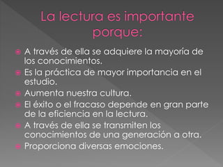  A través de ella se adquiere la mayoría de
los conocimientos.
 Es la práctica de mayor importancia en el
estudio.
 Aumenta nuestra cultura.
 El éxito o el fracaso depende en gran parte
de la eficiencia en la lectura.
 A través de ella se transmiten los
conocimientos de una generación a otra.
 Proporciona diversas emociones.
 
