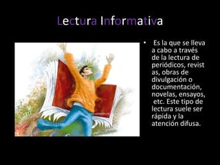 Lectura Informativa Es la que se lleva a cabo a través de la lectura de periódicos, revistas, obras de divulgación o documentación, novelas, ensayos, etc. Este tipo de lectura suele ser rápida y la atención difusa.