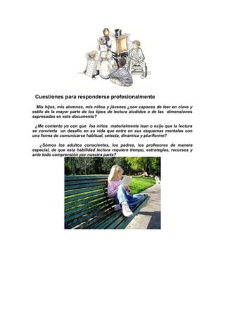 Cuestiones para responderse profesionalmente
Mis hijos, mis alumnos, mis niños y jóvenes ¿son capaces de leer en clave y
estilo de la mayor parte de los tipos de lectura aludidos o de las dimensiones
expresadas en este documento?
¿Me contento yo con que los niños materialmente lean o exijo que la lectura
se convierta un desafío en su vida que entre en sus esquemas mentales con
una forma de comunicarse habitual, selecta, dinámica y pluriforme?
¿Sómos los adultos conscientes, los padres, los profesores de manera
especial, de que esta habilidad lectora requiere tiempo, estrategias, recursos y
ante todo comprensión por nuestra parte?
 