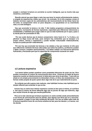 aceptar o rechazar la lectura se convierte en acción inteligente, que es mucho más que
mecánica y automática.
Resulta natural que para llegar a esto hay que tener la mente suficientemente madura,
y cargada de experiencias vitales que sirvan de contraste. Si el niño empieza a tener el
sistema nervioso capaz de los automatismos del reconocimiento de las letras hacia los
4-5 años, la comprensión viene un poco después y va apoyándose en su crecimiento
vital y no solo biológico.
Hay que acomodar la lectura a la vida. Y ello implica progresivo enriquecimiento de
vocabulario, incremento de formas expresivas, capacidad para diferenciar intenciones y
modalidades y habilidad para juzgar sobre lo que se está recibiendo por lo ojos y pasa a
la mente para ser procesado en ella.
Por eso suele decirse que la lectura comprensivo viene hacia lo 6, 7 y 8 años y en
plenitud no llega nunca del todo, pues siempre hay contenidos que se escapan a la
propia cultura, ciencia o experiencia y puede resultar inalcanzable intelectualmente,
aunque se pueda percibir materialmente.
Por eso hay que acomodar las lecturas a las edades y hay que reclamar al niño para
que reflexiones mediante técnicas adecuadas que todos los padres y profesores pueden
y deber conocer y emplear oportunamente. Y se deben realizar con frecuencia ejercicios
suficientes y frecuentes para que la capacidad de comprensión aumente sin cesar.
c) Lectura expresiva
Los textos leídos pueden quedarse como propiedad silenciosa de quien los lee. Pero
pueden convertirse en motivo de comunicación para otros. Entonces se habla de lectura
expresiva cuando se intenta pronunciar lo leído para que otros le perciban. Y para ello se
añade al a la simple pronunciación la intensidad, el tono, el ritmo, las modulaciones o las
formas orales propias de quien quiere decir algo más de lo que materialmente se pone.
Es evidente que ello supone más madurez, más habilidad incluso más habilidad que la
simple reflexión para entender lo que se lee.
Incluso hay un cierto tono interior expresivo cuando se leer para si mismo, el cual lleva
a leer para si mismo de forma diferente algo que es jocoso de algo que doloroso, algo
que resulta hiriente de algo que resulta gratificante.
Pero es lo más natural que la lectura expresiva en cierto sentido alude primordialmente
a una forma de comunicación para los demás, para alguien que tiene que oír y escuchar,
que compartir y juzgar lo que está recibiendo del lector. Por eso se habla sobre todo de
la lectura expresiva como de una forma artística de leer para los demás o, al menos, con
los demás.
 