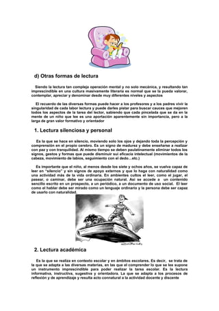 d) Otras formas de lectura
Siendo la lectura tan compleja operación mental y no solo mecánica, y resultando tan
imprescindible en una cultura masivamente literaria es normal que se la pueda valorar,
contemplar, apreciar y denominar desde muy diferentes niveles y aspectos
El recuerdo de las diversas formas puede hacer a los profesores y a los padres vivir la
singularidad de cada labor lectura y puede darles pistar para buscar cauces que mejoren
todos los aspectos de la tarea del lector, sabiendo que cada pincelada que se da en la
mente de un niño que lee es una aportación aparentemente sin importancia, pero a la
larga de gran valor formativo y orientador
1. Lectura silenciosa y personal
Es la que se hace en silencio, moviendo solo los ojos y dejando toda la percepción y
comprensión en el propio cerebro. Es un signo de madurez y debe enseñarse a realizar
con paz y con tranquilidad. Al mismo tiempo se deben paulatinamente eliminar todos los
signos, gestos y formas que puede disminuir sui eficacia intelectual (movimientos de la
cabeza, movimiento de labios, seguimiento con el dedo…etc.)
Es importante que el niño, al menos desde los siete y ochos años, se vuelva capaz de
leer en “silencio” y sin signos de apoyo externos y que lo haga con naturalidad como
una actividad más de la vida ordinaria. En ambientes cultos el leer, como el jugar, el
pasear, o caminar, debe ser una ocupación natural. Así se accede a un contenido
sencillo escrito en un prospecto, a un periódico, a un documento de uso social. El leer
como el hablar debe ser mirado como un lenguaje ordinario y la persona debe ser capaz
de usarlo con naturalidad.
2. Lectura académica
Es la que se realiza en contexto escolar y en ámbitos escolares. Es decir, se trata de
la que se adapta a las diversas materias, en las que el comprender lo que se lee supone
un instrumento imprescindible para poder realizar la tarea escolar. Es la lectura
informativa, instructiva, sugestiva y orientadora. La que se adapta a los procesos de
reflexión y de aprendizaje y resulta acto connatural a la actividad docente y discente
 