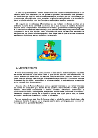 Al niño hay que enseñarle a leer de manera reflexiva, y diferenciando bien lo que es un
capítulo de un libro de Historia, de los que es un problema de aritmética o de geometría.
No puede leer por igual las indicaciones para realizar un dibujo que las consignas de un
programa de informática tal como aparecen en el menú del ordenador o la formulación
de un producto químico. Leer una formula no es lo mismo que leer un comic.
El conjunto de modalidades diferenciales que se realizan con textos escritos en la
ordinaria marcha de la actividad académica es lo que merece el nombre de lectura
escolar. Se va complicando e incrementando a medida que el nivel académico progresa.
Y se va haciendo cada vez más complejo, pero también más asequible para quienes van
progresando en la vida escolar. Basta comparar los libros de texto que estudian los
escolares de los últimos niveles docentes, para darse idea de que la lectura académica
es algo muy distinto de leer un periódico o una novela.
3. Lectura reflexiva
A veces la lectura exige cierta calma, cuando se trata de una materia compleja o cuando
se intenta descifrar un texto difícil o con el que uno no se halla uno familiarizado. En
ciertas edades con haber leído un texto se tiene la tentación a dar por finalizada una
labor. Hay que enseñar a veces a leer dos veces el mismo mensaje, a condensar en unas
líneas escritas los leído y entendido a la primera mirada y lo que realmente se esconde
en un mensaje o en una consigna…
Enseñar a leer de forma reflexiva es animar a pensar mientras se lee y a leer mientras
se piensa. Es descubrir que, detrás de las palabras materialmente escritas, pueden
hallarse intenciones secundarias o ironías larvadas, referencias semiocultas o
resonancias distantes, interrogantes, sospechas, afirmaciones o larvadas acusaciones.
Pensando a fondo lo que se lee y viendo lo que se dice y por que se dice, se puede
aprender a leer lo que no se lee o a no leer lo que se lee.
Pero es evidente que ese tipo de lectura exige ya cierta formación intelectual, más
lógica que literaria. Y supone ver el lenguaje escrito como un lenguaje, que esconde un
mensaje que hay que saber descifrar.
 