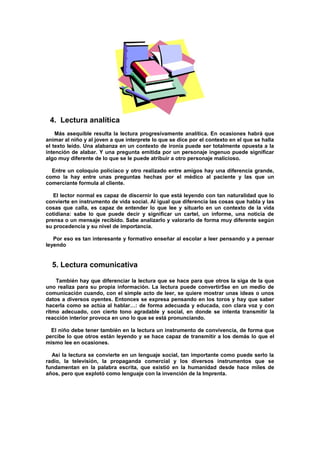 4. Lectura analítica
Más asequible resulta la lectura progresivamente analítica. En ocasiones habrá que
animar al niño y al joven a que interprete lo que se dice por el contexto en el que se halla
el texto leído. Una alabanza en un contexto de ironía puede ser totalmente opuesta a la
intención de alabar. Y una pregunta emitida por un personaje ingenuo puede significar
algo muy diferente de lo que se le puede atribuir a otro personaje malicioso.
Entre un coloquio policíaco y otro realizado entre amigos hay una diferencia grande,
como la hay entre unas preguntas hechas por el médico al paciente y las que un
comerciante formula al cliente.
El lector normal es capaz de discernir lo que está leyendo con tan naturalidad que lo
convierte en instrumento de vida social. Al igual que diferencia las cosas que habla y las
cosas que calla, es capaz de entender lo que lee y situarlo en un contexto de la vida
cotidiana: sabe lo que puede decir y significar un cartel, un informe, una noticia de
prensa o un mensaje recibido. Sabe analizarlo y valorarlo de forma muy diferente según
su procedencia y su nivel de importancia.
Por eso es tan interesante y formativo enseñar al escolar a leer pensando y a pensar
leyendo
5. Lectura comunicativa
También hay que diferenciar la lectura que se hace para que otros la siga de la que
uno realiza para su propia información. La lectura puede convertir5se en un medio de
comunicación cuando, con el simple acto de leer, se quiere mostrar unas ideas o unos
datos a diversos oyentes. Entonces se expresa pensando en los toros y hay que saber
hacerla como se actúa al hablar…: de forma adecuada y educada, con clara voz y con
ritmo adecuado, con cierto tono agradable y social, en donde se intenta transmitir la
reacción interior provoca en uno lo que se está pronunciando.
El niño debe tener también en la lectura un instrumento de convivencia, de forma que
percibe lo que otros están leyendo y se hace capaz de transmitir a los demás lo que el
mismo lee en ocasiones.
Así la lectura se convierte en un lenguaje social, tan importante como puede serlo la
radio, la televisión, la propaganda comercial y los diversos instrumentos que se
fundamentan en la palabra escrita, que existió en la humanidad desde hace miles de
años, pero que explotó como lenguaje con la invención de la Imprenta.
 