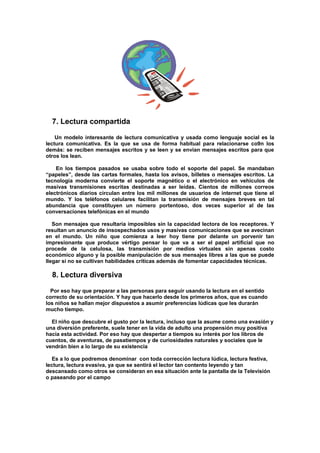 7. Lectura compartida
Un modelo interesante de lectura comunicativa y usada como lenguaje social es la
lectura comunicativa. Es la que se usa de forma habitual para relacionarse co9n los
demás: se reciben mensajes escritos y se leen y se envían mensajes escritos para que
otros los lean.
En los tiempos pasados se usaba sobre todo el soporte del papel. Se mandaban
“papeles”, desde las cartas formales, hasta los avisos, billetes o mensajes escritos. La
tecnología moderna convierte el soporte magnético o el electrónico en vehículos de
masivas transmisiones escritas destinadas a ser leídas. Cientos de millones correos
electrónicos diarios circulan entre los mil millones de usuarios de internet que tiene el
mundo. Y los teléfonos celulares facilitan la transmisión de mensajes breves en tal
abundancia que constituyen un número portentoso, dos veces superior al de las
conversaciones telefónicas en el mundo
Son mensajes que resultaría imposibles sin la capacidad lectora de los receptores. Y
resultan un anuncio de insospechados usos y masivas comunicaciones que se avecinan
en el mundo. Un niño que comienza a leer hoy tiene por delante un porvenir tan
impresionante que produce vértigo pensar lo que va a ser el papel artificial que no
procede de la celulosa, las transmisión por medios virtuales sin apenas costo
económico alguno y la posible manipulación de sus mensajes libres a las que se puede
llegar si no se cultivan habilidades críticas además de fomentar capacidades técnicas.
8. Lectura diversiva
Por eso hay que preparar a las personas para seguir usando la lectura en el sentido
correcto de su orientación. Y hay que hacerlo desde los primeros años, que es cuando
los niños se hallan mejor dispuestos a asumir preferencias lúdicas que les durarán
mucho tiempo.
El niño que descubre el gusto por la lectura, incluso que la asume como una evasión y
una diversión preferente, suele tener en la vida de adulto una propensión muy positiva
hacia esta actividad. Por eso hay que despertar a tiempos su interés por los libros de
cuentos, de aventuras, de pasatiempos y de curiosidades naturales y sociales que le
vendrán bien a lo largo de su existencia
Es a lo que podremos denominar con toda corrección lectura lúdica, lectura festiva,
lectura, lectura evasiva, ya que se sentirá el lector tan contento leyendo y tan
descansado como otros se consideran en esa situación ante la pantalla de la Televisión
o paseando por el campo
 