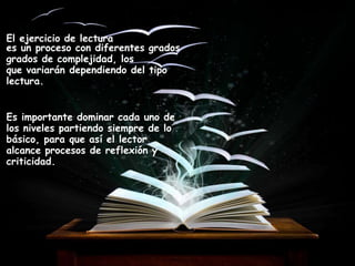 El ejercicio de lectura
es un proceso con diferentes grados
grados de complejidad, los
que variarán dependiendo del tipo
lectura.
Es importante dominar cada uno de
los niveles partiendo siempre de lo
básico, para que así el lector
alcance procesos de reflexión y
criticidad.
 