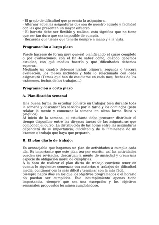 · El grado de dificultad que presenta la asignatura.
· Alternar aquellas asignaturas que son de nuestro agrado y facilidad
con las que presentan un mayor esfuerzo.
· El horario debe ser flexible y realista, esto significa que no tiene
que ser tan duro que sea imposible de cumplir.
· Recuerda que tienes que tenerlo siempre a mano y a la vista.
Programación a largo plazo
Puede hacerse de forma muy general planificando el curso completo
o por evaluaciones, con el fin de saber cómo, cuándo debemos
estudiar, con qué medios hacerlo y que dificultades debemos
superar.
Mediante un cuadro debemos incluir primera, segunda o tercera
evaluación, los meses incluidos y todo lo relacionado con cada
asignatura (Temas que han de estudiarse en cada mes, fechas de los
exámenes, fechas de los trabajos,…)
Programación a corto plazo
A. Planificación semanal
Una buena forma de estudiar consiste en trabajar bien durante toda
la semana y descansar los sábados por la tarde y los domingos (para
relajar la mente y comenzar la semana en plena forma física y
psíquica).
Al inicio de la semana, el estudiante debe procurar distribuir el
tiempo disponible entre las diversas tareas de las asignaturas que
componen el curso. La distribución de las horas entre las asignaturas
dependerá de su importancia, dificultad y de la inminencia de un
examen o trabajo que haya que preparar.
B. El plan diario de trabajo:
Es aconsejable que hagamos un plan de actividades a cumplir cada
día. Es importante que este plan sea por escrito, así las actividades
pueden ser revisadas, descargan la mente de ansiedad y crean una
especie de obligación moral de cumplirlas.
A la hora de realizar el plan diario de trabajo conviene tener en
cuenta lo siguiente: comenzar con materias o trabajos de dificultad
media, continuar con la más difícil y terminar con la más fácil.
Siempre habrá días en los que los objetivos programados o el horario
no puedan ser cumplidos. Este incumplimiento apenas tiene
importancia, siempre que sea una excepción y los objetivos
semanales propuestos terminen cumpliéndose.
 