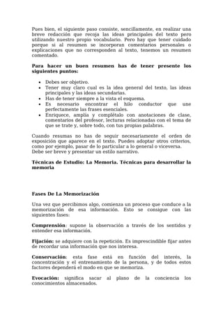 Pues bien, el siguiente paso consiste, sencillamente, en realizar una
breve redacción que recoja las ideas principales del texto pero
utilizando nuestro propio vocabulario. Pero hay que tener cuidado
porque si al resumen se incorporan comentarios personales o
explicaciones que no corresponden al texto, tenemos un resumen
comentado.
Para hacer un buen resumen has de tener presente los
siguientes puntos:
 Debes ser objetivo.
 Tener muy claro cual es la idea general del texto, las ideas
principales y las ideas secundarias.
 Has de tener siempre a la vista el esquema.
 Es necesario encontrar el hilo conductor que une
perfectamente las frases esenciales.
 Enriquece, amplía y complétalo con anotaciones de clase,
comentarios del profesor, lecturas relacionadas con el tema de
que se trate y, sobre todo, con tus propias palabras.
Cuando resumas no has de seguir necesariamente el orden de
exposición que aparece en el texto. Puedes adoptar otros criterios,
como por ejemplo, pasar de lo particular a lo general o viceversa.
Debe ser breve y presentar un estilo narrativo.
Técnicas de Estudio: La Memoria. Técnicas para desarrollar la
memoria
Fases De La Memorización
Una vez que percibimos algo, comienza un proceso que conduce a la
memorización de esa información. Esto se consigue con las
siguientes fases:
Comprensión: supone la observación a través de los sentidos y
entender esa información.
Fijación: se adquiere con la repetición. Es imprescindible fijar antes
de recordar una información que nos interesa.
Conservación: esta fase está en función del interés, la
concentración y el entrenamiento de la persona, y de todos estos
factores dependerá el modo en que se memoriza.
Evocación: significa sacar al plano de la conciencia los
conocimientos almacenados.
 