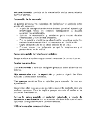 Reconocimiento: consiste en la interrelación de los conocimientos
nuevos y previos.
Desarrollo de la memoria
Si quieres potenciar tu capacidad de memorizar te aconsejo estés
atento a lo siguiente:
 Mejora la percepción defectuosa: intenta que en el aprendizaje
intervengan todos los sentidos consiguiendo la máxima
atención y concentración.
 Ejercita la observación y entrénate para captar detalles
contrastados y otros no tan evidentes.
 Pon en práctica el método de clasificación: se retiene mejor los
elementos de un conjunto si procedemos a su clasificación.
 Capta el significado de las ideas básicas de un tema.
 Procura pensar con imágenes, ya que la imaginación y el
pensamiento están unidos.
Para conseguirlo hay ciertos principios:
Exagerar determinados rasgos como si se tratase de una caricatura
Captar los novedoso
Dar movimiento a nuestras imágenes pensadas como si fueran una
película
Fija contenidos con la repetición y procura repetir las ideas
evitando la asimilación mecánica.
Haz pausas mientras lees o estudias para recordar lo que vas
aprendiendo.
Si aprendes algo justo antes de dormir se recuerda bastante bien a la
mañana siguiente. Esto se explica porque durante el sueño no se
producen interferencias.
Revisa lo antes posible el material estudiado a través de
esquemas o resúmenes. Así se aumenta el número de repeticiones-
fijaciones consiguiendo que el olvido se retrase.
Utiliza las reglas mnemotécnicas
 