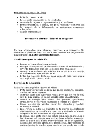 Principales causas del olvido
 Falta de concentración.
 Poca o mala compresión de lo estudiado.
 Ausencia de repasos o repasos tardíos y acumulados.
 Estudio superficial y pasivo, con poca reflexión y esfuerzo (no
hay manejo de la información en resúmenes, esquemas,
subrayados)
 Causas enmocionales
Técnicas de Estudio: Técnicas de relajación
Es muy aconsejable para alumnos nerviosos y preocupados. Se
recomienda practicar cada día una o dos sesiones de relajación de
diez o quince minutos aproximadamente.
Condiciones para la relajación:
 Buscar un lugar silencioso y solitario
 Escoger, a ser posible, un ambiente natural: el azul del cielo y
el verde del campo (que son los colores más relajantes)
 Conseguir un ambiente de penumbra u oscuro que nos proteja
de la distracción que provoca la luz.
 Evitar las molestias tanto del calor como del frío, pues uno y
otro impiden la concentración.
Ejercicios de Relajación
Para alcanzarla sigue los siguientes pasos:
 Evita cualquier prenda de ropa que pueda oprimirte: cinturón,
cuellos, corbatas, zapatos...
 Túmbate sobre una superficie rígida, pero que no sea ni muy
dura ni muy blanda. Es bueno hacerlo sobre una alfombra.
 Coloca el cuerpo boca arriba. Las piernas ligeramente
entreabiertas y los brazos extendidos a lo largo del cuerpo.
 Cierra los ojos sin apretar mucho los párpados y quédate
totalmente inmóvil.
 Pasa revista a todos los músculos de tu cuerpo concentrando
sucesivamente tu atención en cada uno y alejando la tensión
que pueda haber acumulada en alguno de ellos.
 La mente: que hasta ahora ha estado dirigiendo su atención a
los miembros del cuerpo, una vez que éstos se hallan en calma,
debe relajarse ella misma sumergiéndose en la imaginación,
visualizando escenas agradables, placenteras... (por ejemplo, la
contemplación de una hermosa puesta de sol desde una verde
 