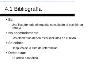 4.1 Bibliografía
● Es:
– Una lista de todo el material consultado al escribir un
trabajo
● No necesariamente:
– Los elementos deben estar incluidos en el texto
● Se coloca:
– Después de la lista de referencias
● Debe estar:
– En orden alfabético
 