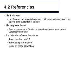 4.2 Referencias
● Se incluyen:
– Las fuentes del material sobre el cuál se obtuvieron citas como
apoyo para sustentar el trabajo.
● Para que el lector:
– Pueda consultar la fuente de las afirmaciones y encontrar
veracidad en éstas
● La lista de referencias debe:
– Tener interlineado 1.5
– Tener sangría francesa
– Estar en orden alfabético
 