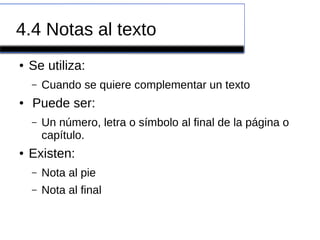 4.4 Notas al texto
● Se utiliza:
– Cuando se quiere complementar un texto
● Puede ser:
– Un número, letra o símbolo al final de la página o
capítulo.
● Existen:
– Nota al pie
– Nota al final
 