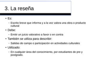 3. La reseña
● Es:
– Escrito breve que informa y a la vez valora una obra o producto
cultural
● Debe:
– Emitir un juicio valorativo a favor o en contra
● También se utiliza para describir:
– Salidas de campo o participación en actividades culturales
● Utilizado:
– En cualquier área del conocimiento, por estudiantes de pre y
postgrado.
 