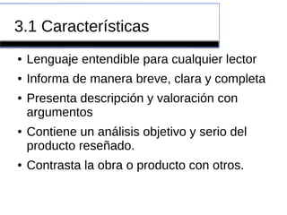 3.1 Características
● Lenguaje entendible para cualquier lector
● Informa de manera breve, clara y completa
● Presenta descripción y valoración con
argumentos
● Contiene un análisis objetivo y serio del
producto reseñado.
● Contrasta la obra o producto con otros.
 