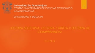 Universidad De Guadalajara
CENTRO UNIVERSITARIO DE CIENCIAS ECONOMICO
ADMINISTRATIVAS
UNIVERSIDAD Y SIGLO XXI
LECTURA SELECTIVA, LECTURA CRITICA Y LECTURA DE
COMPRENSION:
C L N G
1
 