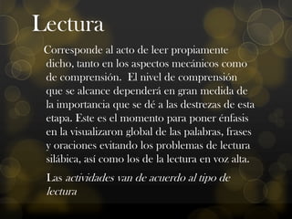 Lectura
Corresponde al acto de leer propiamente
dicho, tanto en los aspectos mecánicos como
de comprensión. El nivel de comprensión
que se alcance dependerá en gran medida de
la importancia que se dé a las destrezas de esta
etapa. Este es el momento para poner énfasis
en la visualizaron global de las palabras, frases
y oraciones evitando los problemas de lectura
silábica, así como los de la lectura en voz alta.
Las actividades van de acuerdo al tipo de

lectura

 