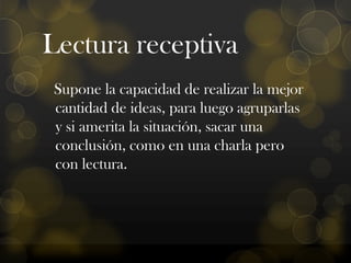 Lectura receptiva
Supone la capacidad de realizar la mejor
cantidad de ideas, para luego agruparlas
y si amerita la situación, sacar una
conclusión, como en una charla pero
con lectura.

 