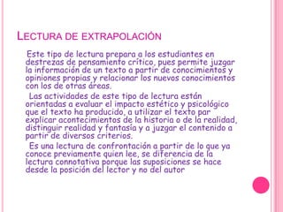 Lectura de extrapolación    Este tipo de lectura prepara a los estudiantes en destrezas de pensamiento crítico, pues permite juzgar la información de un texto a partir de conocimientos y opiniones propias y relacionar los nuevos conocimientos con los de otras áreas.     Las actividades de este tipo de lectura están orientadas a evaluar el impacto estético y psicológico que el texto ha producido, a utilizar el texto par explicar acontecimientos de la historia o de la realidad, distinguir realidad y fantasía y a juzgar el contenido a partir de diversos criterios.      Es una lectura de confrontación a partir de lo que ya conoce previamente quien lee, se diferencia de la lectura connotativa porque las suposiciones se hace desde la posición del lector y no del autor