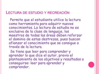Lectura de estudio y recreaciónPermite que el estudiante utilice la lectura como herramienta para adquirir nuevos conocimientos. La lectura de estudio no es exclusiva de la clase de lenguaje, los maestros de todas las áreas deben reforzar el dominio de estas destrezas, pues buscan afianzar el conocimiento que se consigue a través de la lectura.    Se tiene que leer para comprender y aprender lo que dice el autor, previo el planteamiento de los objetivos y resultados a conseguirse: leer para aprender y comprender.