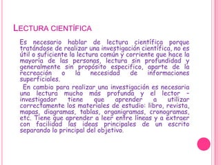 Lectura científicaEs necesario hablar de lectura científica porque tratándose de realizar una investigación científica, no es útil o suficiente la lectura común y corriente que hace la mayoría de las personas, lectura sin profundidad y generalmente sin propósito especifico, aparte de la recreación o la necesidad de informaciones superficiales.     En cambio para realizar una investigación es necesaria una lectura mucho más profunda y el lector – investigador tiene que aprender a utilizar correctamente los materiales de estudio: libro, revista, mapas, diagramas, tablas, organigramas, cronogramas, etc. Tiene que aprender a leer entre líneas y a extraer con facilidad las ideas principales de un escrito separando lo principal del objetivo.