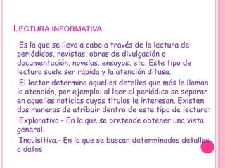 Lectura informativa    Es la que se lleva a cabo a través de la lectura de periódicos, revistas, obras de divulgación o documentación, novelas, ensayos, etc. Este tipo de lectura suele ser rápida y la atención difusa.    El lector determina aquellos detalles que más le llaman la atención, por ejemplo: al leer el periódico se separan en aquellas noticias cuyos títulos le interesan. Existen dos maneras de atribuir dentro de este tipo de lectura:    Explorativo.- En la que se pretende obtener una vista general.    Inquisitiva.- En la que se buscan determinados detalles o datos