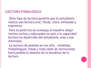 Lectura fonológicaEste tipo de lectura permite que el estudiante realice una lectura oral, fluida, clara, entonada y expresiva.    Para su práctica se aconseja al maestro elegir textos cortos y adecuados no solo a la capacidad lectora en desarrollo del estudiante, sino a sus intereses.    La lectura de poemas en voz alta , retahilas, trabalenguas, rimas y toda clase de narraciones hará posible el dominio de la mecánica de la lectura