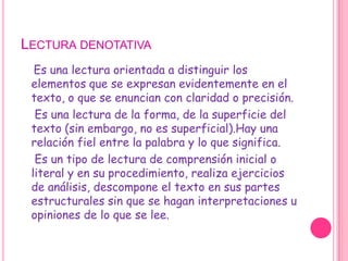 Lectura denotativaEs una lectura orientada a distinguir los elementos que se expresan evidentemente en el texto, o que se enuncian con claridad o precisión.     Es una lectura de la forma, de la superficie del texto (sin embargo, no es superficial).Hay una relación fiel entre la palabra y lo que significa.    Es un tipo de lectura de comprensión inicial o literal y en su procedimiento, realiza ejercicios de análisis, descompone el texto en sus partes estructurales sin que se hagan interpretaciones u opiniones de lo que se lee.