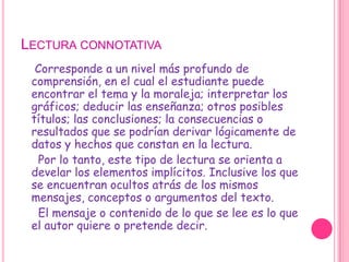 Lectura connotativa    Corresponde a un nivel más profundo de comprensión, en el cual el estudiante puede encontrar el tema y la moraleja; interpretar los gráficos; deducir las enseñanza; otros posibles títulos; las conclusiones; la consecuencias o resultados que se podrían derivar lógicamente de datos y hechos que constan en la lectura.     Por lo tanto, este tipo de lectura se orienta a develar los elementos implícitos. Inclusive los que se encuentran ocultos atrás de los mismos mensajes, conceptos o argumentos del texto.     El mensaje o contenido de lo que se lee es lo que el autor quiere o pretende decir.