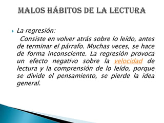 La regresión:    Consiste en volver atrás sobre lo leído, antes de terminar el párrafo. Muchas veces, se hace de forma inconsciente. La regresión provoca un efecto negativo sobre la velocidadde lectura y la comprensión de lo leído, porque se divide el pensamiento, se pierde la idea general. Malos hábitos de la lectura 