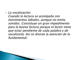 La vocalización:Cuando la lectura se acompaña con movimientos labiales, aunque no emita sonidos. Constituye un gran impedimento para la buena lectura porque el lector tiene que estar pendiente de cada palabra y de vocalizarla. Así se distrae la atención de lo fundamental. 