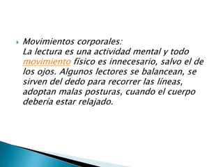 Movimientos corporales:La lectura es una actividad mental y todo movimiento físico es innecesario, salvo el de los ojos. Algunos lectores se balancean, se sirven del dedo para recorrer las líneas, adoptan malas posturas, cuando el cuerpo debería estar relajado. 
