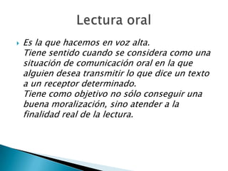 Es la que hacemos en voz alta. Tiene sentido cuando se considera como una situación de comunicación oral en la que alguien desea transmitir lo que dice un texto a un receptor determinado. Tiene como objetivo no sólo conseguir una buena moralización, sino atender a la finalidad real de la lectura.Lecturaoral