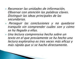 Reconocer las unidades de información, Observar con atención las palabras claves. Distinguir las ideas principales de las secundarias.Perseguir las conclusiones y no quedarse tranquilo sin comprender cuáles son y cómo se ha llegado a ellas. Una lectura comprensiva hecha sobre un texto en el que previamente se ha hecho una lectura explorativa es tres veces más eficaz y más rápida que si se hacho directamente.