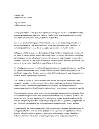 Lenguaje oral.
Está formado por sonidos.

Lenguaje escrito.
Está formado por letras



El lenguaje escrito no es más que un caso particular del lenguaje visual. En realidad hay muchos
lenguajes visuales que parecen tener reglas en común. Pensar en el lenguaje visual nos puede
ayudar a transmitir nuestros mensajes de forma más efectiva.

Cuando uno piensa en el lenguaje inmediatamente se asocia a la idea del lenguaje hablado o
escrito. Un lenguaje de carácter secuencial, en el que unos símbolos suceden a los otros y la
narración que construyen hace aflorar conceptos y/o emociones en nuestra mente.

No hay que extrañarse, según uno de mis diccionarios preferidos el lenguaje visual no existe, no
hay forma de encontrar dicho térmico. Pero sí que existe. Con sintaxis más o menos conocidas y
gramáticas peor o mejor articuladas, llevamos milenios usando los gráficos para expresar ideas y
conceptos. Lenguajes de carácter no secuencial en el que los dibujos transmiten igualmente, pero
a veces de forma mucho más efectiva, ideas y hasta sentimientos.

En realidad podemos pensar en múltiples lenguajes visuales con reglas sintácticas muy específicas.
Por ejemplo las señales de tráfico o la notación musical proporcionan un lenguaje visual con
significados muy precisos. También podemos hablar del lenguaje visual de los gráficos de barras y
de pastel o de los organigramas corporativos.

En el caso de las señales de tráfico, la combinación de unas pocas figuras geométricas como
triángulos, cuadrados y círculos con unos colores determinados y un conjunto de símbolos como
coches, bicicletas y hasta bocinas permite expresar un amplio surtido de prohibiciones,
obligaciones y situaciones de tráfico de forma inequívoca y perceptible en fracciones de segundo.

El lenguaje escrito, aunque pueda parecer extraño, es un caso particular de lenguaje visual. Tanto
en su vertiente ideográfica como en la fonética un conjunto limitado de símbolos las letras o los
ideogramas junto con unas reglas especificas tales como la sintaxis, la gramática y la ortografía
permiten interpretar y reconstruir los sonidos del lenguaje hablado y, por tanto, su significado. Así
pues el lenguaje escrito es sólo uno entre muchos ejemplos de lenguajes visuales posibles.

La mayoría de los diarios y revistas actuales están compuestos por lenguaje textual y lenguaje de
la imagen que también podemos llamar gráfico o visual. Al primero corresponden las noticias,
artículos, editoriales, crónicas, y títulares. Al segundo, las fotografías, mapas, infográficos e
ilustraciones diversas incluidas las caricaturas y dibujos. Ambos lenguajes son igualmente
 