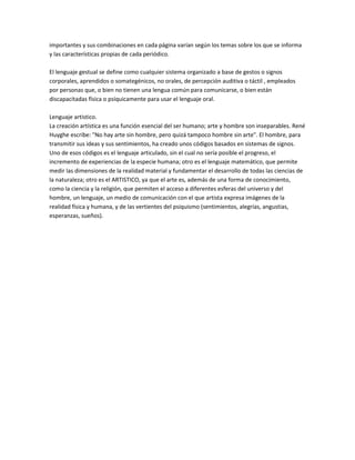 importantes y sus combinaciones en cada página varían según los temas sobre los que se informa
y las características propias de cada periódico.

El lenguaje gestual se define como cualquier sistema organizado a base de gestos o signos
corporales, aprendidos o somategénicos, no orales, de percepción auditiva o táctil , empleados
por personas que, o bien no tienen una lengua común para comunicarse, o bien están
discapacitadas física o psíquicamente para usar el lenguaje oral.

Lenguaje artistico.
La creación artística es una función esencial del ser humano; arte y hombre son inseparables. René
Huyghe escribe: "No hay arte sin hombre, pero quizá tampoco hombre sin arte". El hombre, para
transmitir sus ideas y sus sentimientos, ha creado unos códigos basados en sistemas de signos.
Uno de esos códigos es el lenguaje articulado, sin el cual no sería posible el progreso, el
incremento de experiencias de la especie humana; otro es el lenguaje matemático, que permite
medir las dimensiones de la realidad material y fundamentar el desarrollo de todas las ciencias de
la naturaleza; otro es el ARTISTICO, ya que el arte es, además de una forma de conocimiento,
como la ciencia y la religión, que permiten el acceso a diferentes esferas del universo y del
hombre, un lenguaje, un medio de comunicación con el que artista expresa imágenes de la
realidad física y humana, y de las vertientes del psiquismo (sentimientos, alegrías, angustias,
esperanzas, sueños).
 