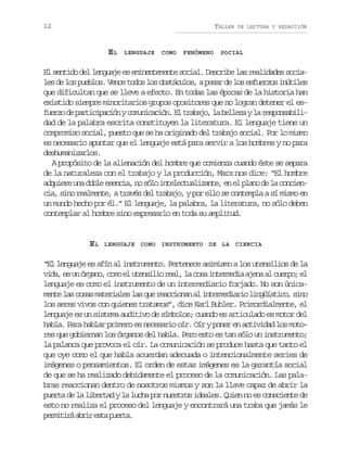 12

TALLER

EL

LENGUAJE

COMO

FENÓMENO

DE LECTURA Y REDACCIÓN

SOCIAL

El sentido del lenguaje es eminentemente social. Describe las realidades sociales de los pueblos. Vence todos los obstáculos, a pesar de los esfuerzos inútiles
que dificultan que se lleve a efecto. En todas las épocas de la historia han
existido siempre minoritarios grupos opositores que no logran detener el esf e z d p r i i a i nyc m n c c ó .E t a a o l b l e ayl r s o s b l uro e atcpcó ouiain l rbj, a elz a epnaii
dad de la palabra escrita constituyen la literatura. El lenguaje tiene un
compromiso social, puesto que se ha originado del trabajo social. Por lo mismo
es necesario apuntar que el lenguaje está para servir a los hombres y no para
deshumanizarlos.
A propósito de la alienación del hombre que comienza cuando éste se separa
de la naturaleza con el trabajo y la producción, Marx nos dice: “El hombre
a q i r u ad b ee e c a n s l i t l c u l z n e e e p a od l c n i n
duee n ol sni, o óo neetaiat, n l ln e a ocecia, sino realmente, a través del trabajo, y por ello se contempla a sí mismo en
un mundo hecho por él.” El lenguaje, la palabra, la literatura, no sólo deben
contemplar al hombre sino expresarlo en toda su amplitud.

EL

LENGUAJE COMO INSTRUMENTO DE LA CIENCIA

“El lenguaje es afín al instrumento. Pertenece asimismo a los utensilios de la
v d ,e u ó g n ,c m e u e s l or a ,l c s i t r e i a e aa c e p ;e
ia s n rao oo l tnii el a oa nemda jn l uro l
lenguaje es como el instrumento de un intermediario forjado. No son únicam n el sc s sm t r a e l sq er a c o a a i t r e i r ol n ü s i o s n
et a oa aeils a u ecinn l nemdai igítc, io
los seres vivos con quienes tratamos”, dice Karl Buhler. Primordialmente, el
lenguaje es un sistema auditivo de símbolos; cuando es articulado es motor del
habla. Para hablar primero es necesario oír. Oír y poner en actividad los motores que gobiernan los órganos del habla. Pero esto es tan sólo un instrumento;
la palanca que provoca el oír. La comunicación se produce hasta que tanto el
que oye como el que habla acuerdan adecuada o intencionalmente series de
imágenes o pensamientos. El orden de estas imágenes es la garantía social
de que se ha realizado debidamente el proceso de la comunicación. Las palabras reaccionan dentro de nosotros mismos y son la llave capaz de abrir la
puerta de la libertad y la lucha por nuestros ideales. Quien no es consciente de
esto no realiza el proceso del lenguaje y encontrará una traba que jamás le
p r i i áa r re t p e t .
emtr bi sa ura

 