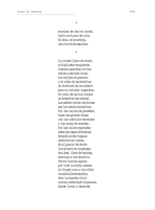 LIBRO

103

DE CONSULTA

*
Avanzan de dos en fondo.
Doble nocturno de tela.
E c e o s l sa t j ,
l il, e e noa
u av t i ad e p e a .
n irn e suls
*
La ciudad libre de miedo,
m l i l c b s sp e t s
utpiaa u ura.
Caet gada cvls
urna uris iie
e t a as c p re l s
nrn ao o la.
L sr l j ss p r r n
o eoe e aao,
ye c ñ cd l sb t l a
l oa e a oels
se disfrazó de noviembre
para no infundir sospechas.
Un vuelo de gritos largos
s l v n óe l sv l t s
e eat n a eea.
L ss b e c r a l sb i a
o als otn a rss
q el sc s o a r p l a .
u o acs toeln
Por las calles de penumbra
h y nl sg t n sv e a
ue a iaa ijs
con los cabellos dormidos
y las orzas de monedas.
P rl sc l e e p n d s
o a als miaa
s b nl sc p ss n e t a ,
ue a aa iisrs
dejando atrás fugaces
r m l n sd t j r s
eoio e iea.
En el portal de Belén
l sg t n ss c n r g n
o iao e ogea.
S nJ s ,l e od h r d s
a oé ln e eia,
amortaja a una doncella.
Tercos fusiles agudos
por toda la noche suenan.
La Virgen cura a los niños
c ns l v l ad e t e l .
o aiil e srla
Pero la Guardia Civil
avanza sembrando hogueras,
donde joven y desnuda

 