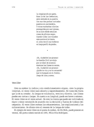 104

TALLER

DE LECTURA Y REDACCIÓN

la imaginación se quema.
Rosa la de los Camborios,
gime sentada en su puerta
con sus dos pechos cortados
puestos en una bandeja.
Y otras muchachas corrían
p r e u d sp rs st e z s
esgia o u rna,
en un aire donde estallan
rosas de pólvora negra.
Cuando todos los tejados
ea sro e l ter,
rn ucs n a ira
el alba meció sus hombros
e l r op r i d p e r .
n ag efl e ida
*

¡Oh, ciudad de los gitanos!
L G a d aC v ls a e a
a uri ii e lj
p ru t n ld s l n i
o n úe e ieco
m e t a l sl a a t c r a .
inrs a lms e ecn
¡Oh, ciudad de los gitanos!
¿Quién te vio y no te recuerda?
Que te busquen en mi frente.
Juego de luna y arena.

V r ol b e
es ir
Como su nombre lo indica y sin condicionamiento alguno, como la propia
libertad, el verso libre nace abierto y espontáneamente. No tiene más forma
que la de su creador. Su lengua es voluntaria, emotiva y directa. Las líneas
pueden ser cortas o largas. En cuanto a su longitud, puede ser breve o extenso.
El verso libre es el verso actual. Es como la tierra que puede ser cultivada en
mayor o menor extensión de acuerdo con la decisión y fuerza de trabajo del
campesino. El verso libre rechaza los rebuscamientos, las complicaciones y los
culteranismos. Se ofrece como el resumen de la lengua de todos.
El ejemplo de verso libre es el poema Su nombre, Ho Chi Minh, puede ponerse en
versos, del poeta cubano nacido en 1909, Félix Pita Rodríguez.

 
