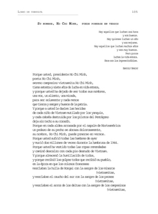 LIBRO

105

DE CONSULTA

SU

NOMBRE ,

HO C HI MINH,

PUEDE PONERSE EN VERSOS

Hay aquellos que luchan una hora
y son buenos.
Hay quienes luchan un año
y son mejores.
Hay aquellos que luchan muchos años
y son muy buenos.
Pero pocos
lca l vd etr.
uhn a ia nea
Esos son los imprescindibles.
BERTOLT BRECHT

Porque usted, presidente Ho Chi Minh,
poeta Ho Chi Minh,
sereno campesino vietnamita Ho Chi Minh,
t e es t n ays e ea o d l c ae v d e t r ,
in eet it ñs e uh n ia nea
y porque usted ha dejado de ser todos sus nombres,
una voz, un aliento, una mirada,
para ser solamente y nada menos
q et e r ys n r yh e o d l p t i .
u ira age uss e a ara
Y porque a usted le duelen las heridas
de cada niño de Vietnam mutilado por los yanquis,
y cada cabaña destruida por los pilotos del Pentágono
deja sin techo a su corazón.
Porque en cada aldea arrasada por el napalm de Norteamérica
un pedazo de su pecho se abrasa dolorosamente,
su nombre, Ho Chi Minh, puede ponerse en versos.
Porque usted sufrió todas las hambres de ayer
y murió dos millones de veces durante la hambruna de 1944.
Porque usted ha vestido todas las ropas remendadas
y caminó descalzo con cada pie desnudo de Vietnam.
Y porque almacenó la humillación de todos,
y porque recibió los golpes todos que recibió su pueblo,
en la época en que los colonos franceses
mezclaban la hulla de Hongai con la sangre de los mineros
(vietnamitas,
y mezclaban el caucho del sur con la sangre de los peones
(vietnamitas,
y mezclaban el arroz de los deltas con la sangre de los campesinos
(vietnamitas,

 