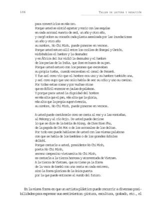 106

TALLER

DE LECTURA Y REDACCIÓN

para convertirlos en más oro.
Porque usted se sintió agostar y morir con las sequías
en cada arrozal muerto de sed, un año y otro año,
y cargó sobre su corazón cada planta asesinada por las inundaciones
un año y otro año
su nombre, Ho Chi Minh, puede ponerse en versos.
Porque usted estuvo allí entre los coolies de Shangai y Cantón,
midiéndoles el hambre y la desnudez
y en África del Sur midió la desnudez y el hambre
de los parias de la India, que iban en busca de su pan.
Porque usted estuvo con los peones que excavaban
su propia tumba, cuando excavaban el canal de Panamá.
Y fue así como vio que el hombre era uno y su hambre también una,
y así como supo que uno solo había de ser su odio y uno su camino.
Por todas estas cosas y por muchas otras
q ee d f c le c r a e j u a d p l b a .
u s iíi nerr n als e aars
Y porque para usted la dignidad del hombre
e m sa t q ee p n m sa t q el g o i ,
s á la u l a, á la u a lra
más alta que la propia supervivencia,
su nombre, Ho Chi Minh, puede ponerse en versos.
A usted puede cantársele como se canta al mar y a las montañas,
al Mekong y al río Rojo. De usted puede decirse
lo que se dice de la bahía de Along, de Dien Bien Phu,
de la pagoda de Cot Mot o de los arrozales de los deltas.
Por todo eso puede hablarse de usted con las mismas palabras
con que se habla de los bambúes o de los grandes árboles
d lth.
e icí
Porque cantarle a usted, presidente Ho Chi Minh,
poeta Ho Chi Minh,
sereno campesino vietnamita Ho Chi Minh,
es cantarle a la tierra hermosa y atormentada de Vietnam.
A la tierra de Vietnam, que no tiene ya la forma
de la vara de bambú con una cesta en cada extremo,
sino la forma gloriosa de la única puerta
por la que puede entrarse al mundo del futuro.

En la misma forma en que un artista plástico puede recurrir a diversas posibilidades para expresar sus sentimientos: pintura, escultura, grabado, etc., el

 