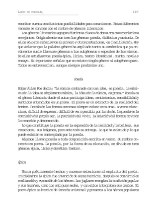 LIBRO

107

DE CONSULTA

escritor cuenta con distintas posibilidades para comunicarse. Estas diferentes
maneras se conocen con el nombre de géneros literarios.
Los géneros literarios agrupan distintas clases de obras con características
s m j n e .O i i a m n es nt e l sg n r s p e í ,d d c i ayo a o i .D
eeats rgnlet o rs o éeo: osa iátc rtra e
ellos sólo nos referiremos al primero y otros posteriores, en clasificación. Hay
que aclarar que la palabra género ha ampliado tanto su semántica que ya comúnmente suele llamarse géneros a los subgéneros o especies de los mismos.
D e l se t d a e o :p e í é i a l r c ,t a r ( r m t c ) c e t ,n v l y
e lo suirms osa pc, íia eto daáia, uno oea
ensayo. Es importante señalar que no existe ningún género ni subgénero puro.
Todos se entremezclan, aunque siempre predomine uno.

Peí
osa
Edgar Allan Poe decía: “La música combinada con una idea, es poesía, la música sin la idea es simplemente música, la idea sin la música, es prosa.” Poesía es
e g n r l t r r od n ee a t rp r i i ai e s s n i i n o ,s n i i i a y
l éeo ieai od l uo atcp da, etmets esbldd
sentidos entendidos en un poema. El poema es un extracto de la realidad del
hombre. Detrás de las formas externas siempre existe otra cosa, a veces mister o a d f c ld e p e a ,d f c ld v rop r i i p rl sd m s L p e í e l
is, iíi e xrsr iíi e e ecbr o o eá. a osa s a
concisión del propio ser, la precisión del vivir, la relación del hombre con todo
lo conocido y desconocido.
Lo que constituye la poesía es la expresión de la realidad y la belleza, sus
creaciones, sus imágenes, pero ante todo su entrega. Lo que ha existido y lo que
puede existir es contemplado por la poesía.
Algunos llaman poesía a toda composición escrita en verso. Su nombre correcto es poema. La poesía, por la forma de su elocución, se divide en tres
g n r s é i a l r c yd a á i a( e t o .
éeo: pc, íia rmtc tar)

Éia
pc
Narra poéticamente hechos y sucesos exteriores al espíritu del poeta.
Inicialmente la épica fue invención de seres heroicos, después se convirtió en
r a i a i nye o a i nd l sh r e .L sj g a e r c g a l t a i i np p l r
elzcó vccó e o éos o ulrs eoín a rdcó oua
y sus hazañas, como los antiguos aedas, y con ellos integraban sus cantos. El
poema épico es heroico de interés universal y presenta a los héroes populares

 