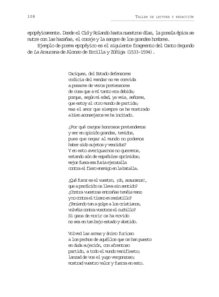 108

TALLER

DE LECTURA Y REDACCIÓN

epopéyicamente. Desde el Cid y Rolando hasta nuestros días, la poesía épica se
nutre con las hazañas, el coraje y la sangre de los grandes hombres.
Ejemplo de poema epopéyico es el siguiente fragmento del Canto Segundo
de La Araucana de Alonso de Ercilla y Zúñiga (1533-1594).

Caciques, del Estado defensores
codicia del mandar no me convida
a pesarme de veros pretensores
de cosa que a mí tanto era debida;
porque, según mi edad, ya veis, señores,
que estoy al otro mundo de partida;
mas el amor que siempre os he mostrado
a bien aconsejaros me ha incitado.
¿Por qué cargos honrosos pretendemos
y ser en opinión grandes, temidos,
pues que negar al mundo no podemos
haber sido sujetos y vencidos?
Y en esto averiguarnos no queremos,
estando aún de españoles oprimidos;
m j rf e ae af r ae e u a l
eo ur s ui jctla
c n r e f e oe e i oe l b t l a
ota l ir nmg n a aal.
¿ u f r re e v e t o ¡ h a a c n s ,
Qé uo s l usr, o, ruao!
q eap r i i no l e as ns n i o
u edcó s lv i etd?
¿Contra vuestras entrañas tenéis mano
yn c n r e t r n e r s s i l ?
o ota l iao n eitlo
¿ e i n ot nag l eal sc i t a o ,
Tned a op o rsins
v l é sc n r v s t o e c c i l ?
ovi ota oors l uhlo
Si gana de morir os ha movido
no sea en tan bajo estado y abatido.
Volved las armas y ánimo furioso
a los pechos de aquéllos que os han puesto
en duda sujeción, con afrentoso
partido, a todo el mundo manifiesto;
lanzad de vos el yugo vergonzoso;
mostrad vuestro valor y fuerza en esto.

 