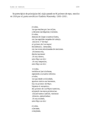 LIBRO

109

DE CONSULTA

Un poema épico de principios del siglo pasado es Mi primero de mayo, escrito
en 1918 por el poeta soviético Vladimir Miacovsky (1893-1930).

A todos,
l sq em r h np rl sc l e ,
o u aca o a als
yd t e e l sm q i a yt l e e .
einn a áuns alrs
A todos,
d s o o d l e a an e t af e t ,
eess e lgr usr isa
c nl se p l a c r a a d t a a o
o a sads agds e rbj.
¡Salid el 1° de mayo
al primero de los mayos!
Recibámoslo, camaradas,
con las voces entrelazadas de canciones.
¡Primavera mía,
d r i el sn e e !
ert a ivs
¡Yo soy obrero,
este Mayo es mío!
¡Yo soy campesino,
este Mayo es mío!
A todos,
t n i o e l st i c e a ,
edds n a rnhrs
e p r n oal m e t i f n t :
sead a ure niia
at d s
oo,
los que desde un blindado,
apuntan contra sus hermanos,
hoy es primero de Mayo.
Vayamos al encuentro,
del primero de los Mayos nuestros,
e l z n ol sm n sp o e a i s
naad a ao rltra.
¡ a l dv e t ol d i o m r e o !
Cla usr ard, otrs
¡ieco aerlaoa
Slni, mtaldr!
¡Yo soy soldado,
este Mayo es mío!
A todos,
al sc s s
a aa,
al sp a a ,
a lzs

 